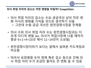 의사 취업 자리의 감소는 어떤 영향을 미칠까? Coopetition
• 의사 취업 자리의 감소는 수요-공급곡선 상의 작은 변
화 이사의 변화를 가져올 것으로 생각하기 쉬움
• 그런데 수용-공급 곡선은 완전경쟁시장을 전제함
• 의사 수와 의사 취업 자리 수는 완전경쟁시장과는 다
르게 더디게 변함 (ex. 의사가 취업시장에 나올 때까지
평균 6+1+4+(3)년 해서 11~14년이 소요됨)
• 완전경쟁시장이라기 보다는 앞에서 살펴본 카드게임과
비슷함
• 따라서 요양병원 숫자 정체 혹은 감소 등으로 인해 의
사 취업 자리 수가 조금만 줄어도 큰 변화 올 수 있음
 