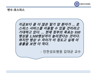 변수-호스피스
지금보다 좀 더 많은 말기 암 환자가 … 호
스피스 서비스를 이용할 수 있을 것이라고
기대하고 있다. … 현재 정부의 목표는 930
병상을 1,500병상까지 늘리겠다는 것이다.
하지만 병상 수 차이가 이 정도고 실제 이
용률을 보면 더 적다.
- 인천성모병원 김대균 교수
 