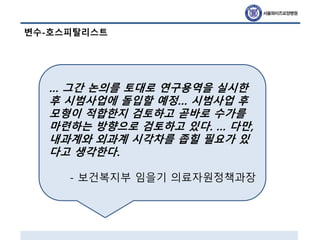 변수-호스피탈리스트
… 그간 논의를 토대로 연구용역을 실시한
후 시범사업에 돌입할 예정… 시범사업 후
모형이 적합한지 검토하고 곧바로 수가를
마련하는 방향으로 검토하고 있다. … 다만,
내과계와 외과계 시각차를 좁힐 필요가 있
다고 생각한다.
- 보건복지부 임을기 의료자원정책과장
 