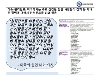 이슈-원격진료: 미국에서는 주로 건강한 젊은 사람들이 감기 등 가벼
운 질병에 대해서 원격진료를 받고 있음
(원격진료를 이용하는) 가입
자는 대체로 직장에서 근무하
는 사람들이기 때문에 젊고
심하게 아픈 사람들이 없다.
환자들이 젊고 건강하기 때문
에 특별히 상태를 측정할 필
요가 없고 디바이스의 신뢰성
도 문제이기 때문에… 디바이
스를 활용한 진단은 아직 활
성화돼 있지 않다.
- 미국의 한인 내과 의사
 