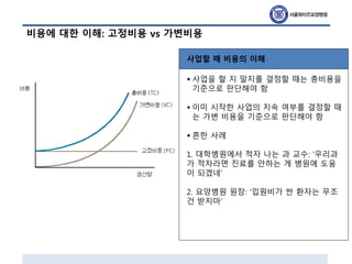 비용에 대한 이해: 고정비용 vs 가변비용
사업할 때 비용의 이해
• 사업을 할 지 말지를 결정할 때는 총비용을
기준으로 판단해야 함
• 이미 시작한 사업의 지속 여부를 결정할 때
는 가변 비용을 기준으로 판단해야 함
• 흔한 사례
1. 대학병원에서 적자 나는 과 교수: ‘우리과
가 적자라면 진료를 안하는 게 병원에 도움
이 되겠네’
2. 요양병원 원장: ‘입원비가 싼 환자는 무조
건 받지마’
 