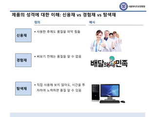 제품의 성격에 대한 이해: 신용재 vs 경험재 vs 탐색재
신용재
경험재
정의
탐색재
예시
• 사용한 후에도 품질을 파악 힘듦
• 써보기 전에는 품질을 알 수 없음
• 직접 사용해 보지 않아도, 시간을 투
자하여 노력하면 품질 알 수 있음
 
