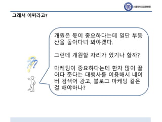 그래서 어쩌라고?
개원은 몫이 중요하다는데 일단 부동
산을 돌아다녀 봐야겠다.
그런데 개원할 자리가 있기나 할까?
마케팅이 중요하다는데 환자 많이 끌
어다 준다는 대행사를 이용해서 네이
버 검색어 광고, 블로그 마케팅 같은
걸 해야하나?
 
