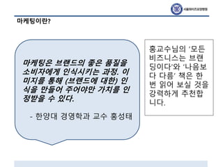 마케팅이란?
마케팅은 브랜드의 좋은 품질을
소비자에게 인식시키는 과정. 이
미지를 통해 (브랜드에 대한) 인
식을 만들어 주어야만 가치를 인
정받을 수 있다.
- 한양대 경영학과 교수 홍성태
홍교수님의 ‘모든
비즈니스는 브랜
딩이다’와 ‘나음보
다 다름’ 책은 한
번 읽어 보실 것을
강력하게 추천합
니다.
 