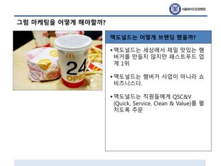 그럼 마케팅을 어떻게 해야할까?
맥도널드는 어떻게 브랜딩 했을까?
•맥도널드는 세상에서 제일 맛있는 햄
버거를 만들지 않지만 패스트푸드 업
계 1위
•맥도널드는 햄버거 사업이 아니라 쇼
비즈니스다.
•맥도널드는 직원들에게 QSC&V
(Quick, Service, Clean & Value)를 펼
치도록 주문
 