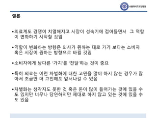 결론
•의료계도 경쟁이 치열해지고 시장이 성숙기에 접어들면서 그 역할
이 변화하기 시작할 것임
•역할이 변화하는 방향은 의사가 원하는 대로 가기 보다는 소비자
혹은 시장이 원하는 방향으로 바뀔 것임
•소비자에게 남다른 ‘가치’를 ‘전달’하는 것이 중요
•특히 의료는 이런 차별화에 대한 고민을 많이 하지 않는 경우가 많
아서 조금만 더 고민해도 앞서나갈 수 있음
•차별화는 생각지도 못한 것 혹은 돈이 많이 들어가는 것에 있을 수
도 있지만 너무나 당연하지만 제대로 하지 않고 있는 것에 있을 수
도 있음
 