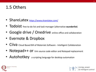 energy, power
& intelligent control
1.5 Others
• ShareLatex https://www.sharelatex.com/
• Todoist free to-do list and task manager (alternative wunderlist)
• Google drive / Onedrive online office and collaboration
• Evernote & Dropbox
• Ciiva Cloud Based Bill of Materials Software - Intelligent Collaboration
• Notepad++ or Vim source code editor and Notepad replacement
• Autohotkey a scripting language for desktop automation
14
 