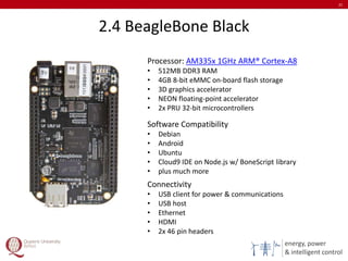 energy, power
& intelligent control
2.4 BeagleBone Black
21
Processor: AM335x 1GHz ARM® Cortex-A8
• 512MB DDR3 RAM
• 4GB 8-bit eMMC on-board flash storage
• 3D graphics accelerator
• NEON floating-point accelerator
• 2x PRU 32-bit microcontrollers
Software Compatibility
• Debian
• Android
• Ubuntu
• Cloud9 IDE on Node.js w/ BoneScript library
• plus much more
Connectivity
• USB client for power & communications
• USB host
• Ethernet
• HDMI
• 2x 46 pin headers
 