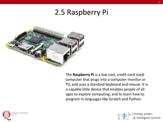 energy, power
& intelligent control
2.5 Raspberry Pi
22
The Raspberry Pi is a low cost, credit-card sized
computer that plugs into a computer monitor or
TV, and uses a standard keyboard and mouse. It is
a capable little device that enables people of all
ages to explore computing, and to learn how to
program in languages like Scratch and Python.
 