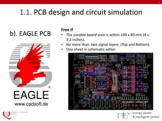 energy, power
& intelligent control
1.1. PCB design and circuit simulation
b). EAGLE PCB
5
Free if
• The useable board area is within 100 x 80 mm (4 x
3.2 inches).
• No more than two signal layers (Top and Bottom).
• One sheet in schematic editor
 
