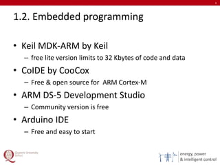 energy, power
& intelligent control
1.2. Embedded programming
• Keil MDK-ARM by Keil
– free lite version limits to 32 Kbytes of code and data
• CoIDE by CooCox
– Free & open source for ARM Cortex-M
• ARM DS-5 Development Studio
– Community version is free
• Arduino IDE
– Free and easy to start
8
 
