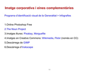 11
Imatge corporativa i eines complementàries
Programa d’identificació visual de la Generalitat > Infografies
1.Online Photoshop Free
2.The Noun Project
3.Imatges lliures: Pixabay, Morguefile
4.Imatges en Creative Commons: Wikimedia, Flickr (només en CC)
5.Descàrrega de GIMP
6.Descàrrega d’Inskscape
 
