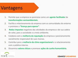 1. Permite que a empresa se posicione como um agente facilitador de
transformações socioambientais.
2. Facilita o relacionamento da empresa com as comunidades do entorno
e promove a “licença para operar”.
3. Reduz impactos negativos das atividades da empresa e de sua cadeia
de valor, para a sociedade e o meio ambiente.
4. Colabora com a melhoria da reputação da empresa e posicionamento
socialmente responsável de suas marcas.
5. Contribui para a melhoria do clima organizacional e o relacionamento
com o público interno.
6. Dissemina valores éticos e promove ações de cunho humanitário.
Vantagens
 