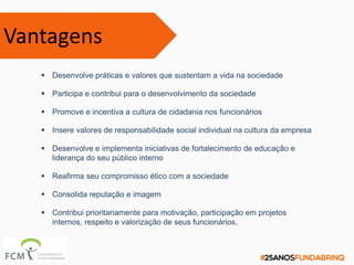  Desenvolve práticas e valores que sustentam a vida na sociedade
 Participa e contribui para o desenvolvimento da sociedade
 Promove e incentiva a cultura de cidadania nos funcionários
 Insere valores de responsabilidade social individual na cultura da empresa
 Desenvolve e implementa iniciativas de fortalecimento de educação e
liderança do seu público interno
 Reafirma seu compromisso ético com a sociedade
 Consolida reputação e imagem
 Contribui prioritariamente para motivação, participação em projetos
internos, respeito e valorização de seus funcionários.
Vantagens
 