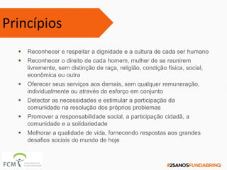  Reconhecer e respeitar a dignidade e a cultura de cada ser humano
 Reconhecer o direito de cada homem, mulher de se reunirem
livremente, sem distinção de raça, religião, condição física, social,
econômica ou outra
 Oferecer seus serviços aos demais, sem qualquer remuneração,
individualmente ou através do esforço em conjunto
 Detectar as necessidades e estimular a participação da
comunidade na resolução dos próprios problemas
 Promover a responsabilidade social, a participação cidadã, a
comunidade e a solidariedade
 Melhorar a qualidade de vida, fornecendo respostas aos grandes
desafios sociais do mundo de hoje
Princípios
 