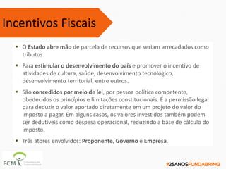  O Estado abre mão de parcela de recursos que seriam arrecadados como
tributos.
 Para estimular o desenvolvimento do país e promover o incentivo de
atividades de cultura, saúde, desenvolvimento tecnológico,
desenvolvimento territorial, entre outros.
 São concedidos por meio de lei, por pessoa política competente,
obedecidos os princípios e limitações constitucionais. É a permissão legal
para deduzir o valor aportado diretamente em um projeto do valor do
imposto a pagar. Em alguns casos, os valores investidos também podem
ser dedutíveis como despesa operacional, reduzindo a base de cálculo do
imposto.
 Três atores envolvidos: Proponente, Governo e Empresa.
Incentivos Fiscais
 