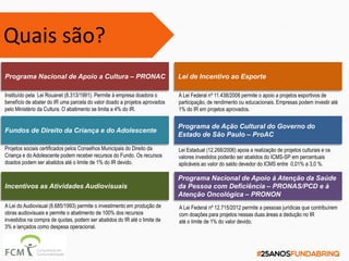 Programa Nacional de Apoio a Cultura – PRONAC
Instituído pela Lei Rouanet (8.313/1991). Permite à empresa doadora o
benefício de abater do IR uma parcela do valor doado a projetos aprovados
pelo Ministério da Cultura. O abatimento se limita a 4% do IR.
Fundos de Direito da Criança e do Adolescente
Projetos sociais certificados pelos Conselhos Municipais do Direito da
Criança e do Adolescente podem receber recursos do Fundo. Os recursos
doados podem ser abatidos até o limite de 1% do IR devido.
Incentivos as Atividades Audiovisuais
A Lei do Audiovisual (8.685/1993) permite o investimento em produção de
obras audiovisuais e permite o abatimento de 100% dos recursos
investidos na compra de quotas, podem ser abatidos do IR até o limite de
3% e lançados como despesa operacional.
Lei de Incentivo ao Esporte
A Lei Federal nº 11.438/2006 permite o apoio a projetos esportivos de
participação, de rendimento ou educacionais. Empresas podem investir até
1% do IR em projetos aprovados.
Programa Nacional de Apoio à Atenção da Saúde
da Pessoa com Deficiência – PRONAS/PCD e à
Atenção Oncológica – PRONON
A Lei Federal nº 12.715/2012 permite a pessoas jurídicas que contribuírem
com doações para projetos nessas duas áreas a dedução no IR
até o limite de 1% do valor devido.
Programa de Ação Cultural do Governo do
Estado de São Paulo – ProAC
Lei Estadual (12.268/2006) apoia a realização de projetos culturais e os
valores investidos poderão ser abatidos do ICMS-SP em percentuais
aplicáveis ao valor do saldo devedor do ICMS entre 0,01% a 3,0 %.
Quais são?
 