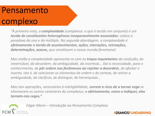 "À primeira vista, a complexidade (complexus: o que é tecido em conjunto) é um
tecido de constituintes heterogêneos inseparavelmente associados: coloca o
paradoxo do uno e do múltiplo. Na segunda abordagem, a complexidade é
efetivamente o tecido de acontecimentos, ações, interações, retroações,
determinações, acasos, que constituem o nosso mundo fenomenal.
Mas então a complexidade apresenta-se com os traços inquietantes da confusão, do
inextricável, da desordem, da ambiguidade, da incerteza... Daí a necessidade, para o
conhecimento, de pôr ordem nos fenômenos ao rejeitar a desordem, de afastar o
incerto, isto é, de selecionar os elementos de ordem e de certeza, de retirar a
ambiguidade, de clarificar, de distinguir, de hierarquizar...
Mas tais operações, necessárias à inteligibilidade, correm o risco de a tornar cega se
eliminarem os outros caracteres do complexus; e efetivamente, como o indiquei, elas
tornam-nos cegos.”
Edgar Morin – Introdução ao Pensamento Complexo
Pensamento
complexo
 