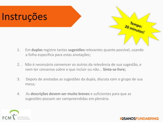 1. Em duplas registre tantas sugestões relevantes quanto possível, usando
a folha específica para estas anotações;
2. . Não é necessário convencer os outros da relevância de sua sugestão, e
nem ter consenso sobre o que incluir ou não... Sinta-se livre;
3. Depois de anotadas as sugestões da dupla, discuta com o grupo de sua
mesa;
4. As descrições devem ser muito breves e suficientes para que as
sugestões possam ser compreendidas em plenária.
Instruções
 