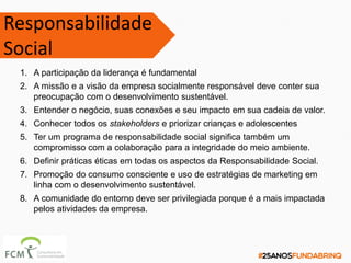 Responsabilidade
Social
1. A participação da liderança é fundamental
2. A missão e a visão da empresa socialmente responsável deve conter sua
preocupação com o desenvolvimento sustentável.
3. Entender o negócio, suas conexões e seu impacto em sua cadeia de valor.
4. Conhecer todos os stakeholders e priorizar crianças e adolescentes
5. Ter um programa de responsabilidade social significa também um
compromisso com a colaboração para a integridade do meio ambiente.
6. Definir práticas éticas em todas os aspectos da Responsabilidade Social.
7. Promoção do consumo consciente e uso de estratégias de marketing em
linha com o desenvolvimento sustentável.
8. A comunidade do entorno deve ser privilegiada porque é a mais impactada
pelos atividades da empresa.
 