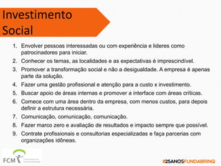 Investimento
Social
1. Envolver pessoas interessadas ou com experiência e lideres como
patrocinadores para iniciar.
2. Conhecer os temas, as localidades e as expectativas é imprescindível.
3. Promover a transformação social e não a desigualdade. A empresa é apenas
parte da solução.
4. Fazer uma gestão profissional e atenção para a custo x investimento.
5. Buscar apoio de áreas internas e promover a interface com áreas críticas.
6. Comece com uma área dentro da empresa, com menos custos, para depois
definir a estrutura necessária.
7. Comunicação, comunicação, comunicação.
8. Fazer marco zero e avaliação de resultados e impacto sempre que possível.
9. Contrate profissionais e consultorias especializadas e faça parcerias com
organizações idôneas.
 