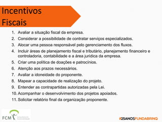 1. Avaliar a situação fiscal da empresa.
2. Considerar a possibilidade de contratar serviços especializados.
3. Alocar uma pessoa responsável pelo gerenciamento dos fluxos.
4. Incluir áreas de planejamento fiscal e tributário, planejamento financeiro e
controladoria, contabilidade e a área jurídica da empresa.
5. Criar uma política de doações e patrocínios.
6. Atenção aos prazos necessários.
7. Avaliar a idoneidade do proponente.
8. Mapear a capacidade de realização do projeto.
9. Entender as contrapartidas autorizadas pela Lei.
10. Acompanhar o desenvolvimento dos projetos apoiados.
11. Solicitar relatório final da organização proponente.
Incentivos
Fiscais
 