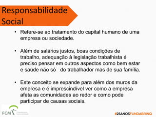 • Refere-se ao tratamento do capital humano de uma
empresa ou sociedade.
• Além de salários justos, boas condições de
trabalho, adequação à legislação trabalhista é
preciso pensar em outros aspectos como bem estar
e saúde não só do trabalhador mas de sua família.
• Este conceito se expande para além dos muros da
empresa e é imprescindível ver como a empresa
afeta as comunidades ao redor e como pode
participar de causas sociais.
Responsabilidade
Social
 
