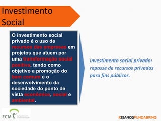 O investimento social
privado é o uso de
recursos das empresas em
projetos que atuem por
uma transformação social
positiva, tendo como
objetivo a promoção do
bem comum e o
desenvolvimento da
sociedade do ponto de
vista econômico, social e
ambiental.
Investimento social privado:
repasse de recursos privados
para fins públicos.
Investimento
Social
 