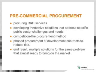 PRE-COMMERCIAL PROCUREMENT
● procuring R&D services
● developing innovative solutions that address specific
public sector challenges and needs
● competition-like procurement method
● phased procurement of development contracts to
reduce risk.
● end result: multiple solutions for the same problem
that almost ready to bring on the market
 