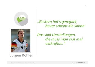10	
  
©	
  Searchmetrics	
  GmbH.	
  Alle	
  Rechte	
  vorbehalten.	
  Verbreitung	
  nicht	
  ohne	
  Erlaubnis.	
  
Jürgen	
  Kohler	
  
„Gestern	
  hat's	
  geregnet,	
  
	
  heute	
  scheint	
  die	
  Sonne!	
  
	
  	
  
Das	
  sind	
  Umstellungen,	
  
	
  die	
  muss	
  man	
  erst	
  mal	
  	
  
	
  verkra;en.“	
  
 