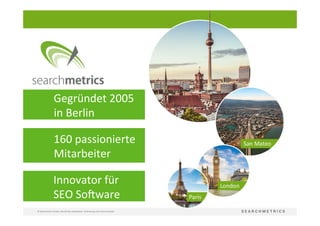 2	
  
©	
  Searchmetrics	
  GmbH.	
  Alle	
  Rechte	
  vorbehalten.	
  Verbreitung	
  nicht	
  ohne	
  Erlaubnis.	
  
	
  	
  	
  	
  	
   	
  Gegründet	
  2005	
  	
  
	
  	
  	
  	
  	
  	
  	
  	
  	
  	
  in	
  Berlin	
  
	
  Innovator	
  für	
  
	
  SEO	
  SoRware	
  
	
  	
  	
  	
  	
  	
  	
  	
  	
   	
  160	
  passionierte	
  
	
  	
  	
  	
  	
  	
  	
  	
  	
  	
  Mitarbeiter	
  
 