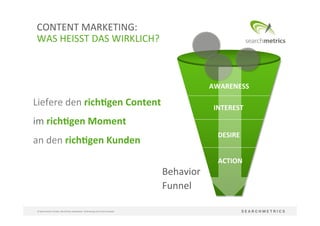 38	
  
©	
  Searchmetrics	
  GmbH.	
  Alle	
  Rechte	
  vorbehalten.	
  Verbreitung	
  nicht	
  ohne	
  Erlaubnis.	
  
CONTENT	
  MARKETING:	
  	
  
WAS	
  HEISST	
  DAS	
  WIRKLICH?	
  
Liefere	
  den	
  rich[gen	
  Content	
  
im	
  rich[gen	
  Moment	
  	
  
an	
  den	
  rich[gen	
  Kunden	
  
Behavior	
  
Funnel	
  
AWARENESS	
  
INTEREST	
  
DESIRE	
  
ACTION	
  
 