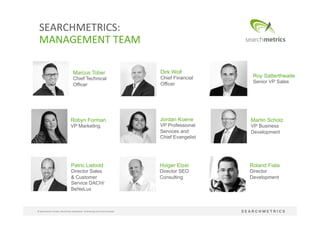 4	
  
©	
  Searchmetrics	
  GmbH.	
  Alle	
  Rechte	
  vorbehalten.	
  Verbreitung	
  nicht	
  ohne	
  Erlaubnis.	
  
SEARCHMETRICS:	
  	
  
MANAGEMENT	
  TEAM	
  
Roland Fiala
Director
Development
Patric Liebold
Director Sales
& Customer
Service DACH/
BeNeLux
Dirk Wolf
Chief Financial
Officer
Marcus Tober
Chief Technical
Officer
Robyn Forman
VP Marketing
Jordan Koene
VP Professional
Services and
Chief Evangelist
Martin Scholz
VP Business
Development
Holger Etzel
Director SEO
Consulting
Roy Satterthwaite
Senior VP Sales
 