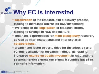 Why EC is interested
• acceleration of the research and discovery process,
leading to increased returns on R&D investment;
• avoidance of the duplication of research efforts,
leading to savings in R&D expenditure;
• enhanced opportunities for multi-disciplinary research,
as well as inter-institutional and inter-sectorial
collaborations;
• broader and faster opportunities for the adoption and
commercialisation of research findings, generating
increased returns on public investment in R&D and the
potential for the emergence of new industries based on
scientific information.
20150528_webinar-OA
 