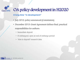 OApolicydevelopmentinH2020
• July 2012: policy announced (Commission)
• December 2013: Grant Agreement defines final, practical
responsibilities for authors:
• Immediate deposit
• If embargoed, open at end of embargo period
• ‘Aim to deposit’ research data
A long time “in development”
20150528_webinar-OA
 