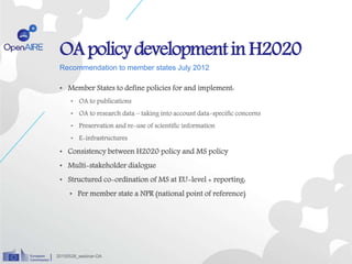 Recommendation to member states July 2012
• Member States to define policies for and implement:
• OA to publications
• OA to research data – taking into account data-specific concerns
• Preservation and re-use of scientific information
• E-infrastructures
• Consistency between H2020 policy and MS policy
• Multi-stakeholder dialogue
• Structured co-ordination of MS at EU-level + reporting:
• Per member state a NPR (national point of reference)
OApolicydevelopmentin H2020
20150528_webinar-OA
 