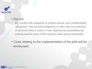 • Opt out
Eg. conflict with obligation to protect results, with confidentiality
obligations, with security obligations or with rules on protection
of personal data or action’s main objective be jeopardised by
making specific parts of the research data openly accessible
• Costs relating to the implementation of the pilot will be
reimbursed.
20150528_webinar-OA
 