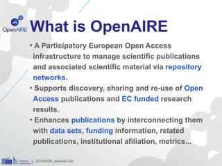 What is OpenAIRE
• A Participatory European Open Access
infrastructure to manage scientific publications
and associated scientific material via repository
networks.
• Supports discovery, sharing and re-use of Open
Access publications and EC funded research
results.
• Enhances publications by interconnecting them
with data sets, funding information, related
publications, institutional afiliation, metrics...
20150528_webinar-OA
 