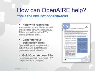 How can OpenAIRE help?
• Help with reporting:
You can find your publications and
project listed at www. openaire.eu.
This is embedded in the EC’s
project portal (Cordis).
• Generate your
publication lists:
OpenAIRE provides you with a
button that will automatically
generate a publication list.
• Gold Open Access Pilot:
Reimbursement of Post-grant FP7
OA publications charges
TOOLS FOR PROJECT COORDINATORS
20150528_webinar-OA
 