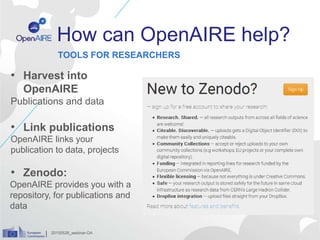 How can OpenAIRE help?
• Harvest into
OpenAIRE
Publications and data
• Link publications
OpenAIRE links your
publication to data, projects
• Zenodo:
OpenAIRE provides you with a
repository, for publications and
data
TOOLS FOR RESEARCHERS
20150528_webinar-OA
 