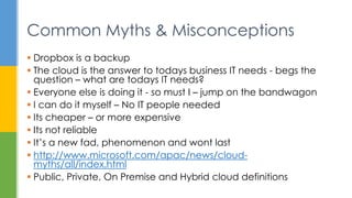 Common Myths & Misconceptions
 Dropbox is a backup
 The cloud is the answer to todays business IT needs - begs the
question – what are todays IT needs?
 Everyone else is doing it - so must I – jump on the bandwagon
 I can do it myself – No IT people needed
 Its cheaper – or more expensive
 Its not reliable
 It’s a new fad, phenomenon and wont last
 http://www.microsoft.com/apac/news/cloud-
myths/all/index.html
 Public, Private, On Premise and Hybrid cloud definitions
 