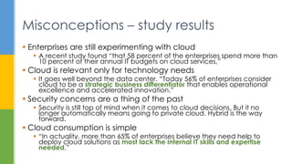  Enterprises are still experimenting with cloud
 A recent study found “that 58 percent of the enterprises spend more than
10 percent of their annual IT budgets on cloud services.”
 Cloud is relevant only for technology needs
 It goes well beyond the data center. “Today 56% of enterprises consider
cloud to be a strategic business differentiator that enables operational
excellence and accelerated innovation.”
 Security concerns are a thing of the past
 Security is still top of mind when it comes to cloud decisions. But it no
longer automatically means going to private cloud. Hybrid is the way
forward.
 Cloud consumption is simple
 “In actuality, more than 65% of enterprises believe they need help to
deploy cloud solutions as most lack the internal IT skills and expertise
needed.”
Misconceptions – study results
 