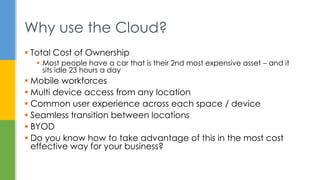  Total Cost of Ownership
 Most people have a car that is their 2nd most expensive asset – and it
sits idle 23 hours a day
 Mobile workforces
 Multi device access from any location
 Common user experience across each space / device
 Seamless transition between locations
 BYOD
 Do you know how to take advantage of this in the most cost
effective way for your business?
Why use the Cloud?
 
