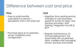  Migration from existing service,
changes to user processes,
speed of access to data, new
backup processes, staff
training, integration into DR &
BCP
 Regular maintenance, tri-
annual replacement, risk
associated with on premises
data, unskilled staff managing
servers, backup and restore
Cost
 Free or small monthly
subscription to service –
perception that is the total cost
 Purchase price of on premises
server, installation and
configuration
Price
Difference between cost and price
 