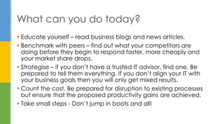  Educate yourself – read business blogs and news articles.
 Benchmark with peers – find out what your competitors are
doing before they begin to respond faster, more cheaply and
your market share drops.
 Strategise – if you don’t have a trusted IT advisor, find one. Be
prepared to tell them everything. If you don’t align your IT with
your business goals then you will only get mixed results.
 Count the cost. Be prepared for disruption to existing processes
but ensure that the proposed productivity gains are achieved.
 Take small steps - Don’t jump in boots and all!
What can you do today?
 