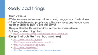  Flash websites
 Websites on someone else’s domain – eg blogger.com/mybusiness
 “Free” websites using proprietary software – no access to your own
code or ability to port to another server
 Using a Gmail or Hotmail address as your business address
 Spinning and rotating kitsch
 http://www.11points.com/Web-Tech/11_Best_Old_School_Animated_GIFs
 Design that looks like (insert bad word here)
 http://www.dokimos.org/ajff/
 http://www.huntgraphic.com/moto.htm
 http://www.esupersoft.com/lips/
 http://www.arngren.net/
 http://home.comcast.net/~computerphysicians/
Really bad things
 