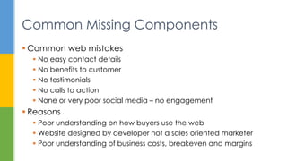 Common Missing Components
 Common web mistakes
 No easy contact details
 No benefits to customer
 No testimonials
 No calls to action
 None or very poor social media – no engagement
 Reasons
 Poor understanding on how buyers use the web
 Website designed by developer not a sales oriented marketer
 Poor understanding of business costs, breakeven and margins
 