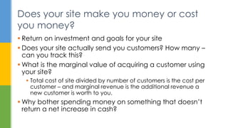  Return on investment and goals for your site
 Does your site actually send you customers? How many –
can you track this?
 What is the marginal value of acquiring a customer using
your site?
 Total cost of site divided by number of customers is the cost per
customer – and marginal revenue is the additional revenue a
new customer is worth to you.
 Why bother spending money on something that doesn’t
return a net increase in cash?
Does your site make you money or cost
you money?
 