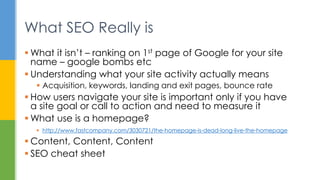 What SEO Really is
 What it isn’t – ranking on 1st page of Google for your site
name – google bombs etc
 Understanding what your site activity actually means
 Acquisition, keywords, landing and exit pages, bounce rate
 How users navigate your site is important only if you have
a site goal or call to action and need to measure it
 What use is a homepage?
 http://www.fastcompany.com/3030721/the-homepage-is-dead-long-live-the-homepage
 Content, Content, Content
 SEO cheat sheet
 