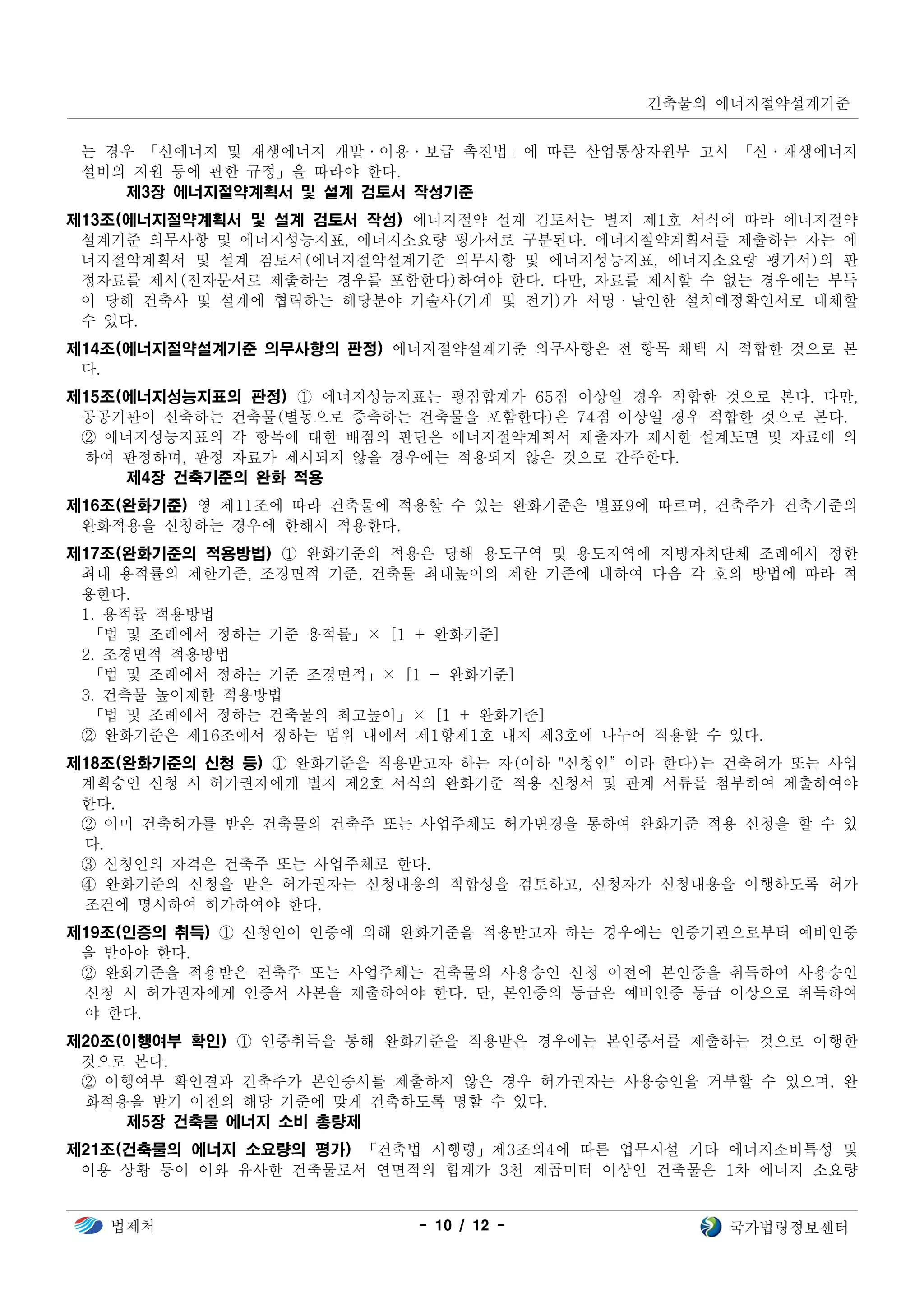 건축물의 에너지절약설계기준
법제처 - 10 / 12 - 국가법령정보센터
는 경우 「신에너지 및 재생에너지 개발·이용·보급 촉진법」에 따른 산업통상자원부 고시 「신·재생에너지
설비의 지원 등에 관한 규정」을 따라야 한다.
제3장 에너지절약계획서 및 설계 검토서 작성기준
제13조(에너지절약계획서 및 설계 검토서 작성) 에너지절약 설계 검토서는 별지 제1호 서식에 따라 에너지절약
설계기준 의무사항 및 에너지성능지표, 에너지소요량 평가서로 구분된다. 에너지절약계획서를 제출하는 자는 에
너지절약계획서 및 설계 검토서(에너지절약설계기준 의무사항 및 에너지성능지표, 에너지소요량 평가서)의 판
정자료를 제시(전자문서로 제출하는 경우를 포함한다)하여야 한다. 다만, 자료를 제시할 수 없는 경우에는 부득
이 당해 건축사 및 설계에 협력하는 해당분야 기술사(기계 및 전기)가 서명·날인한 설치예정확인서로 대체할
수 있다.
제14조(에너지절약설계기준 의무사항의 판정) 에너지절약설계기준 의무사항은 전 항목 채택 시 적합한 것으로 본
다.
제15조(에너지성능지표의 판정) ① 에너지성능지표는 평점합계가 65점 이상일 경우 적합한 것으로 본다. 다만,
공공기관이 신축하는 건축물(별동으로 증축하는 건축물을 포함한다)은 74점 이상일 경우 적합한 것으로 본다.
② 에너지성능지표의 각 항목에 대한 배점의 판단은 에너지절약계획서 제출자가 제시한 설계도면 및 자료에 의
하여 판정하며, 판정 자료가 제시되지 않을 경우에는 적용되지 않은 것으로 간주한다.
제4장 건축기준의 완화 적용
제16조(완화기준) 영 제11조에 따라 건축물에 적용할 수 있는 완화기준은 별표9에 따르며, 건축주가 건축기준의
완화적용을 신청하는 경우에 한해서 적용한다.
제17조(완화기준의 적용방법) ① 완화기준의 적용은 당해 용도구역 및 용도지역에 지방자치단체 조례에서 정한
최대 용적률의 제한기준, 조경면적 기준, 건축물 최대높이의 제한 기준에 대하여 다음 각 호의 방법에 따라 적
용한다.
1. 용적률 적용방법
「법 및 조례에서 정하는 기준 용적률」× [1 + 완화기준]
2. 조경면적 적용방법
「법 및 조례에서 정하는 기준 조경면적」× [1 - 완화기준]
3. 건축물 높이제한 적용방법
「법 및 조례에서 정하는 건축물의 최고높이」× [1 + 완화기준]
② 완화기준은 제16조에서 정하는 범위 내에서 제1항제1호 내지 제3호에 나누어 적용할 수 있다.
제18조(완화기준의 신청 등) ① 완화기준을 적용받고자 하는 자(이하 "신청인”이라 한다)는 건축허가 또는 사업
계획승인 신청 시 허가권자에게 별지 제2호 서식의 완화기준 적용 신청서 및 관계 서류를 첨부하여 제출하여야
한다.
② 이미 건축허가를 받은 건축물의 건축주 또는 사업주체도 허가변경을 통하여 완화기준 적용 신청을 할 수 있
다.
③ 신청인의 자격은 건축주 또는 사업주체로 한다.
④ 완화기준의 신청을 받은 허가권자는 신청내용의 적합성을 검토하고, 신청자가 신청내용을 이행하도록 허가
조건에 명시하여 허가하여야 한다.
제19조(인증의 취득) ① 신청인이 인증에 의해 완화기준을 적용받고자 하는 경우에는 인증기관으로부터 예비인증
을 받아야 한다.
② 완화기준을 적용받은 건축주 또는 사업주체는 건축물의 사용승인 신청 이전에 본인증을 취득하여 사용승인
신청 시 허가권자에게 인증서 사본을 제출하여야 한다. 단, 본인증의 등급은 예비인증 등급 이상으로 취득하여
야 한다.
제20조(이행여부 확인) ① 인증취득을 통해 완화기준을 적용받은 경우에는 본인증서를 제출하는 것으로 이행한
것으로 본다.
② 이행여부 확인결과 건축주가 본인증서를 제출하지 않은 경우 허가권자는 사용승인을 거부할 수 있으며, 완
화적용을 받기 이전의 해당 기준에 맞게 건축하도록 명할 수 있다.
제5장 건축물 에너지 소비 총량제
제21조(건축물의 에너지 소요량의 평가) 「건축법 시행령」제3조의4에 따른 업무시설 기타 에너지소비특성 및
이용 상황 등이 이와 유사한 건축물로서 연면적의 합계가 3천 제곱미터 이상인 건축물은 1차 에너지 소요량
 